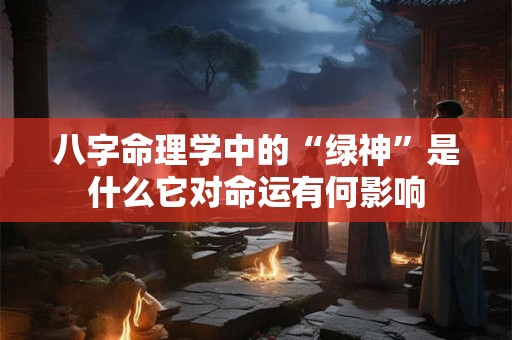 八字命理学中的“绿神”是什么它对命运有何影响 八字命理学中的“绿神”是什么它对命运有何影响