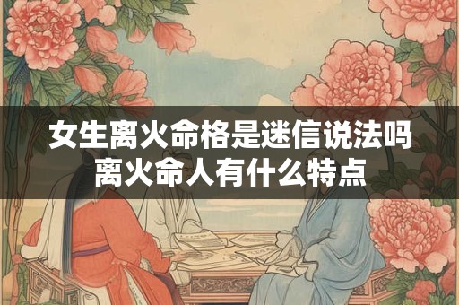 女生离火命格是迷信说法吗离火命人有什么特点
