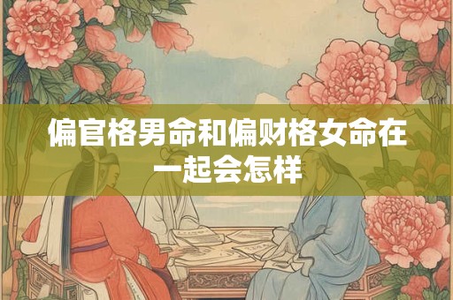 偏官格男命和偏财格女命在一起会怎样