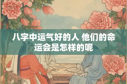 八字中运气好的人 他们的命运会是怎样的呢
