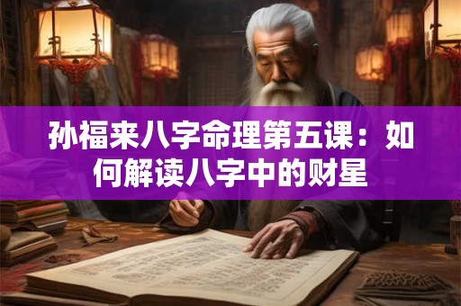 孙福来八字命理第五课：如何解读八字中的财星