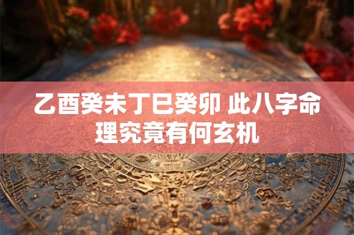 乙酉癸未丁巳癸卯 此八字命理究竟有何玄机