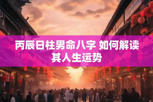 丙辰日柱男命八字 如何解读其人生运势