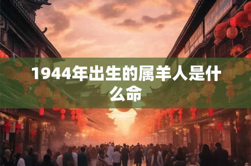 1944年出生的属羊人是什么命
