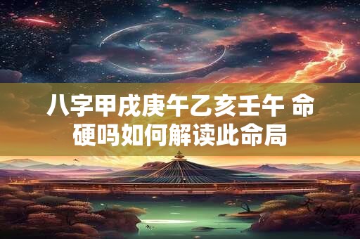 八字甲戌庚午乙亥壬午 命硬吗如何解读此命局