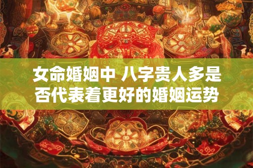 女命婚姻中 八字贵人多是否代表着更好的婚姻运势