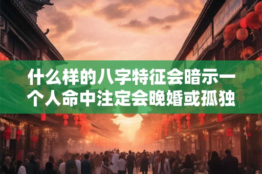 什么样的八字特征会暗示一个人命中注定会晚婚或孤独终老