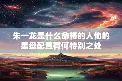 朱一龙是什么命格的人他的星盘配置有何特别之处
