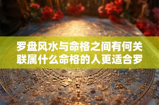 罗盘风水与命格之间有何关联属什么命格的人更适合罗盘风水