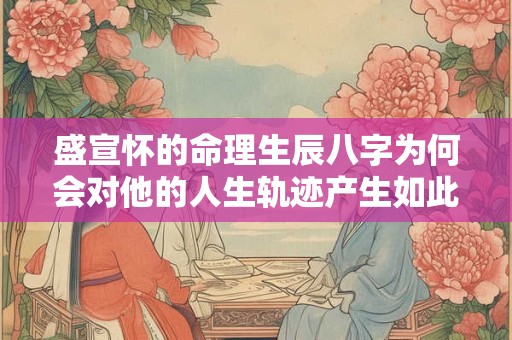盛宣怀的命理生辰八字为何会对他的人生轨迹产生如此大的影响