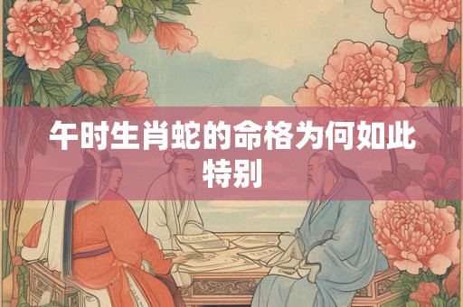 午时生肖蛇的命格为何如此特别 午时生肖蛇的命格为何如此特别