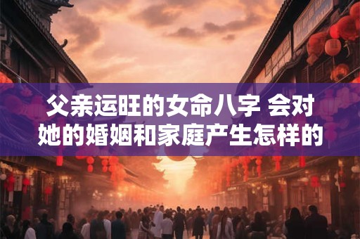 父亲运旺的女命八字 会对她的婚姻和家庭产生怎样的影响