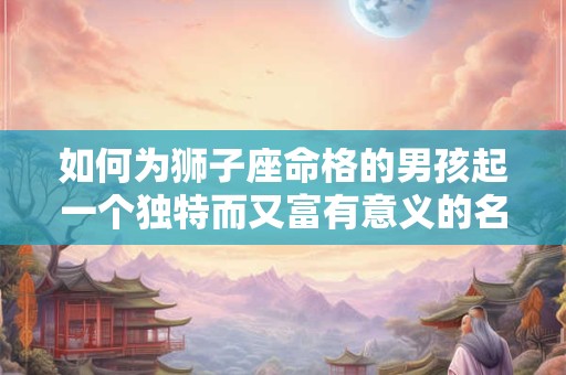 如何为狮子座命格的男孩起一个独特而又富有意义的名字