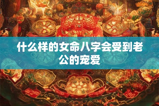 什么样的女命八字会受到老公的宠爱