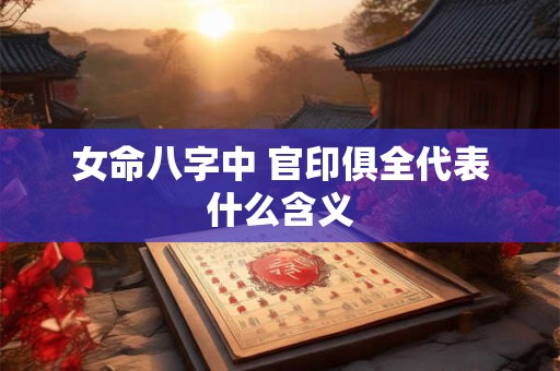 女命八字中 官印俱全代表什么含义 女命八字中 官印俱全代表什么含义