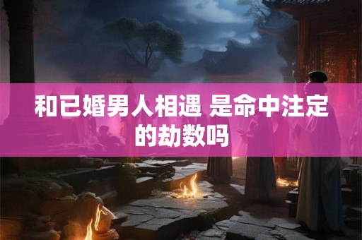 和已婚男人相遇 是命中注定的劫数吗