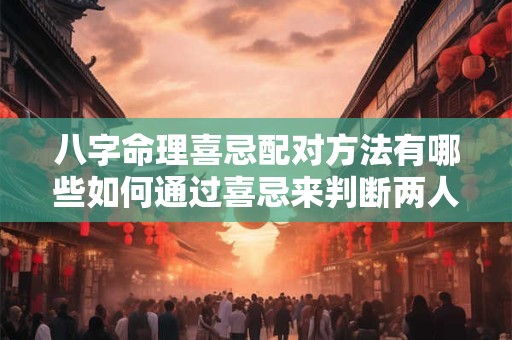八字命理喜忌配对方法有哪些如何通过喜忌来判断两人是否合适
