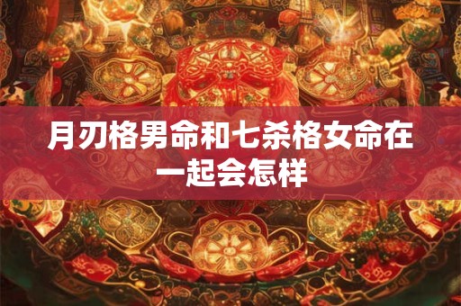 月刃格男命和七杀格女命在一起会怎样