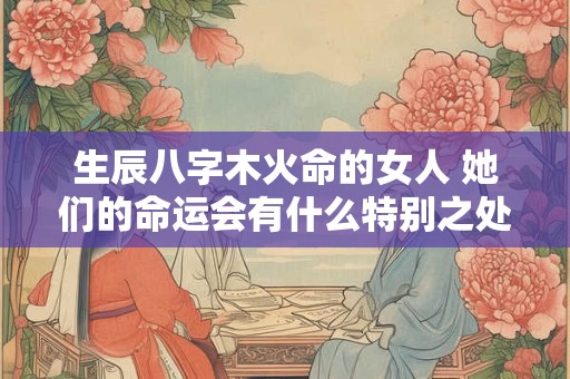 生辰八字木火命的女人 她们的命运会有什么特别之处吗