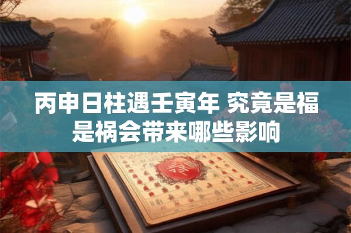 丙申日柱遇壬寅年 究竟是福是祸会带来哪些影响
