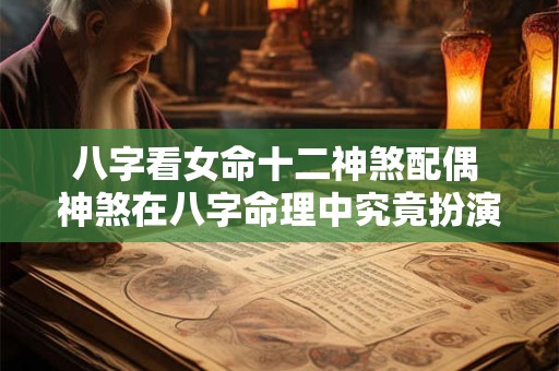 八字看女命十二神煞配偶 神煞在八字命理中究竟扮演着怎样的角色