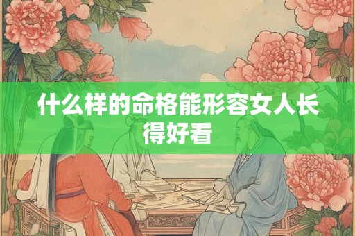 什么样的命格能形容女人长得好看 什么样的命格能形容女人长得好看