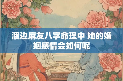 渡边麻友八字命理中 她的婚姻感情会如何呢