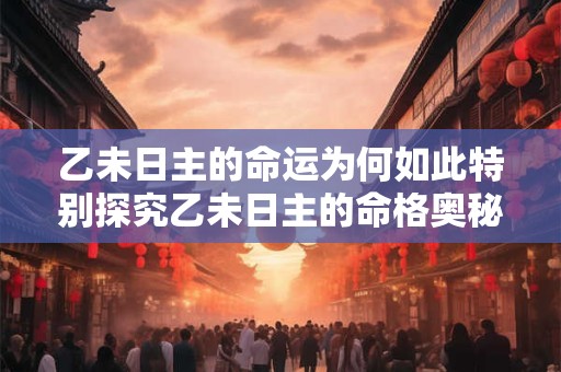 乙未日主的命运为何如此特别探究乙未日主的命格奥秘