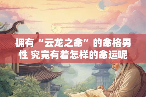 拥有“云龙之命”的命格男性 究竟有着怎样的命运呢
