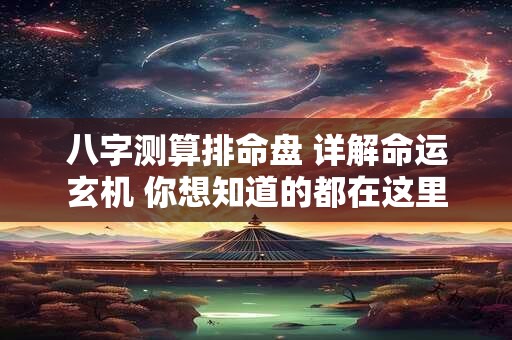八字测算排命盘 详解命运玄机 你想知道的都在这里