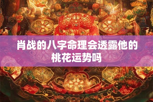 肖战的八字命理会透露他的桃花运势吗