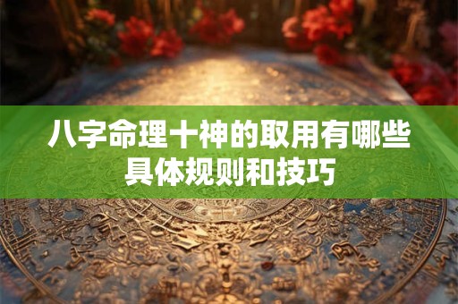 八字命理十神的取用有哪些具体规则和技巧