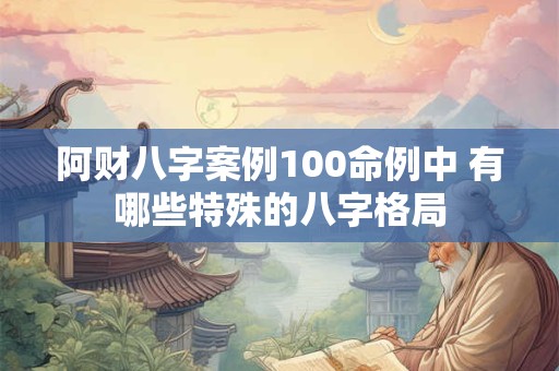 阿财八字案例100命例中 有哪些特殊的八字格局