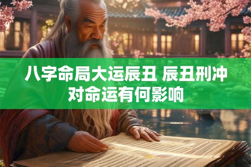 八字命局大运辰丑 辰丑刑冲对命运有何影响