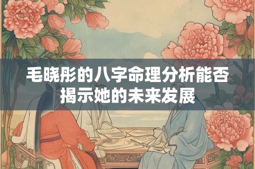 毛晓彤的八字命理分析能否揭示她的未来发展