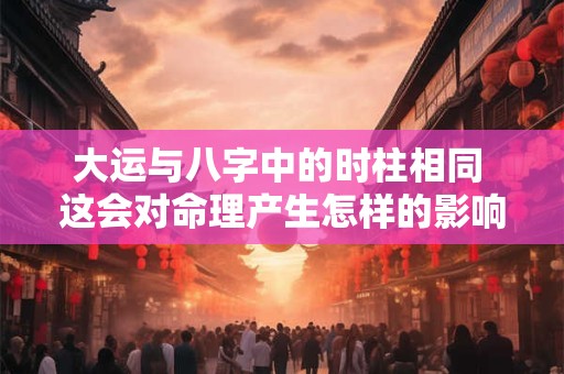 大运与八字中的时柱相同 这会对命理产生怎样的影响呢