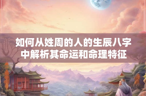 如何从姓周的人的生辰八字中解析其命运和命理特征