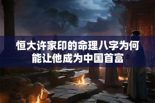 恒大许家印的命理八字为何能让他成为中国首富