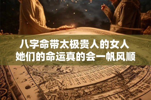 八字命带太极贵人的女人 她们的命运真的会一帆风顺吗