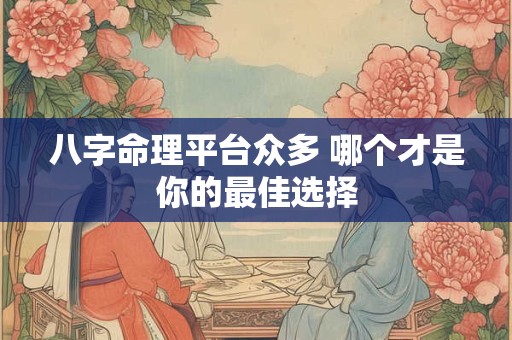 八字命理平台众多 哪个才是你的最佳选择