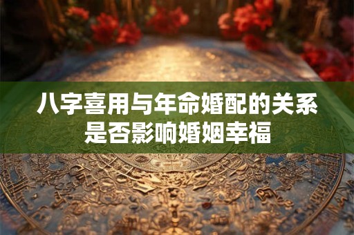 八字喜用与年命婚配的关系是否影响婚姻幸福