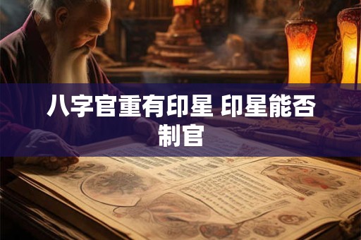 八字官重有印星 印星能否制官