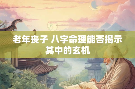 老年丧子 八字命理能否揭示其中的玄机