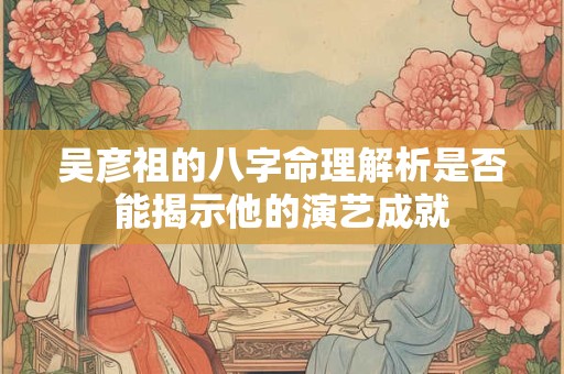 吴彦祖的八字命理解析是否能揭示他的演艺成就
