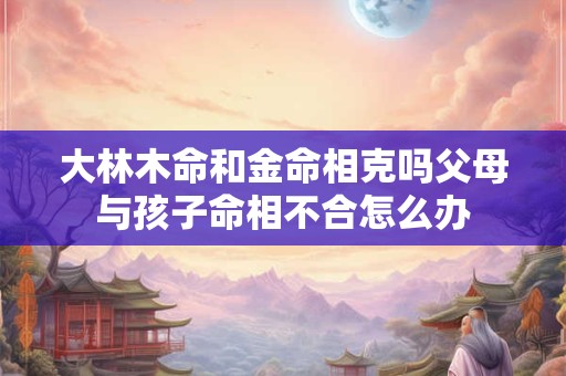 大林木命和金命相克吗父母与孩子命相不合怎么办