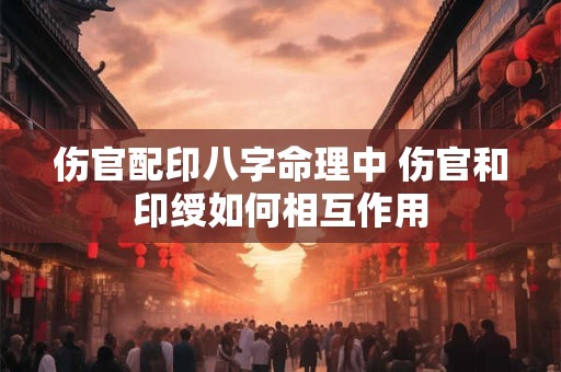 伤官配印八字命理中 伤官和印绶如何相互作用