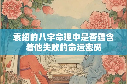 袁绍的八字命理中是否蕴含着他失败的命运密码