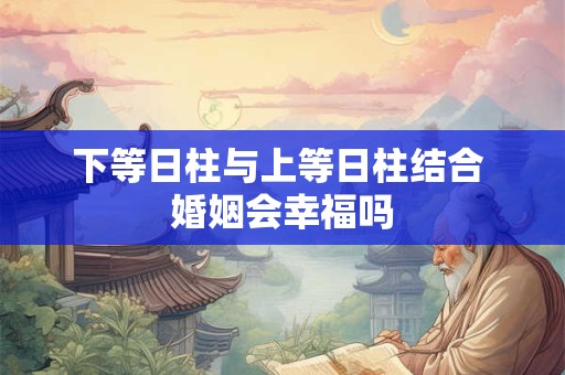 下等日柱与上等日柱结合 婚姻会幸福吗