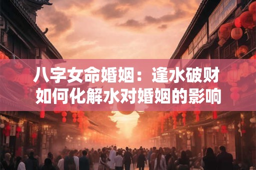 八字女命婚姻：逢水破财 如何化解水对婚姻的影响