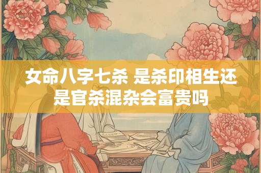 女命八字七杀 是杀印相生还是官杀混杂会富贵吗
